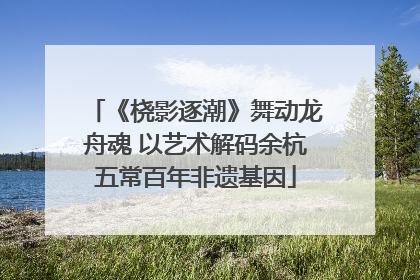 《桡影逐潮》舞动龙舟魂 以艺术解码余杭五常百年非遗基因