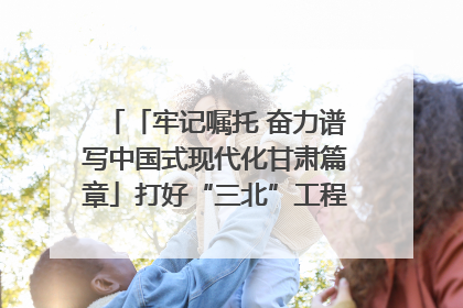 「牢记嘱托 奋力谱写中国式现代化甘肃篇章」打好“三北”工程攻坚战 筑牢国家西部生态安全屏障