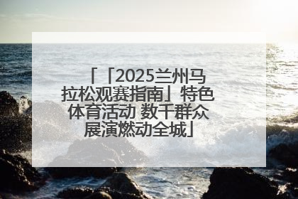 「2025兰州马拉松观赛指南」特色体育活动 数千群众展演燃动全城