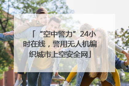 “空中警力”24小时在线，警用无人机编织城市上空安全网
