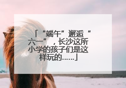 “端午”邂逅“六一”，长沙这所小学的孩子们是这样玩的……