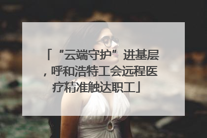 “云端守护”进基层，呼和浩特工会远程医疗精准触达职工