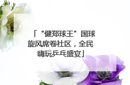“健郑球王”国球旋风席卷社区，全民嗨玩乒乓盛宴
