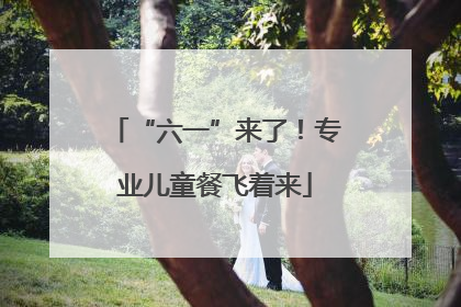 “六一”来了！专业儿童餐飞着来