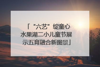 “六艺”绽童心 水果湖二小儿童节展示五育融合新图景