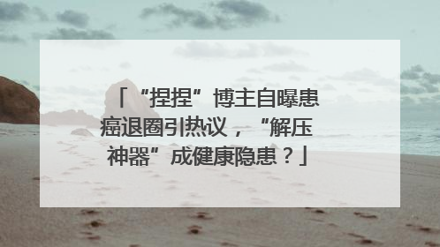 “捏捏”博主自曝患癌退圈引热议，“解压神器”成健康隐患？