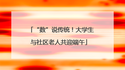 “数”说传统！大学生与社区老人共迎端午