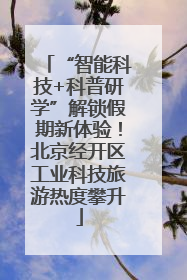 “智能科技+科普研学”解锁假期新体验！北京经开区工业科技旅游热度攀升