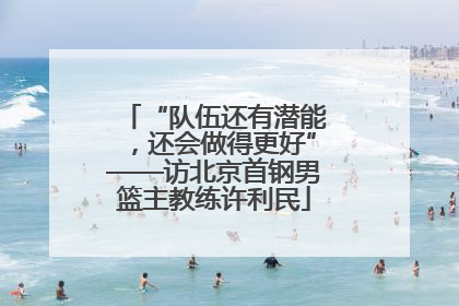 “队伍还有潜能，还会做得更好”——访北京首钢男篮主教练许利民