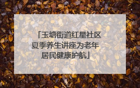 玉塘街道红星社区夏季养生讲座为老年居民健康护航