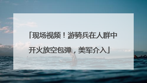 现场视频！游骑兵在人群中开火放空包弹，美军介入