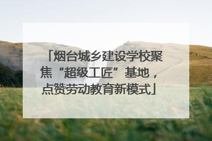 烟台城乡建设学校聚焦“超级工匠”基地，点赞劳动教育新模式