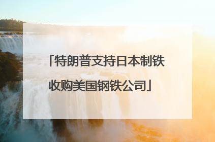 特朗普支持日本制铁收购美国钢铁公司