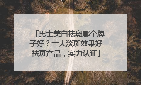 男士美白祛斑哪个牌子好？十大淡斑效果好祛斑产品，实力认证