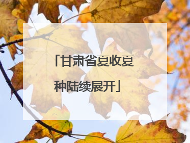 甘肃省夏收夏种陆续展开