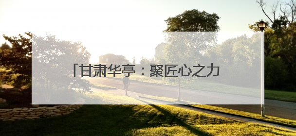 甘肃华亭：聚匠心之力 高质量发展迈上新台阶