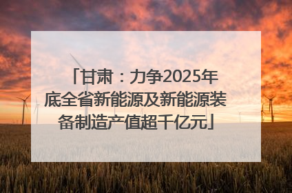 甘肃：力争2025年底全省新能源及新能源装备制造产值超千亿元