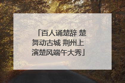 百人诵楚辞 楚舞动古城 荆州上演楚风端午大秀
