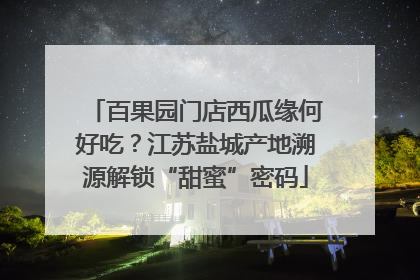 百果园门店西瓜缘何好吃？江苏盐城产地溯源解锁“甜蜜”密码