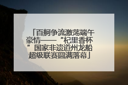 百舸争流激荡端午豪情——“杞里香杯”国家非遗道州龙船超级联赛圆满落幕