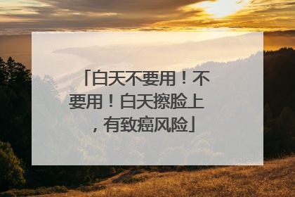 白天不要用！不要用！白天擦脸上，有致癌风险