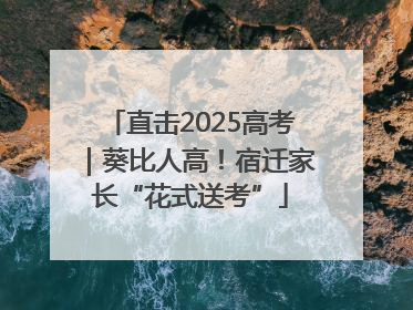 直击2025高考｜葵比人高！宿迁家长“花式送考”