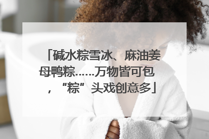 碱水粽雪冰、麻油姜母鸭粽……万物皆可包，“粽”头戏创意多