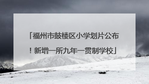 福州市鼓楼区小学划片公布！新增一所九年一贯制学校