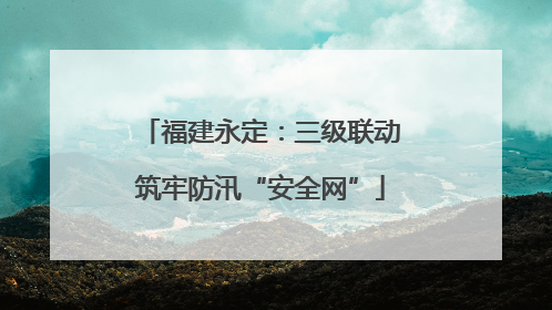 福建永定：三级联动筑牢防汛“安全网”