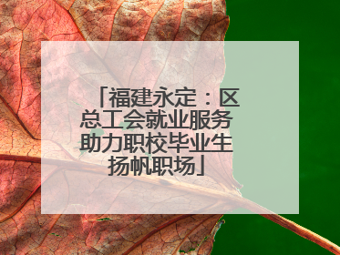 福建永定：区总工会就业服务助力职校毕业生扬帆职场
