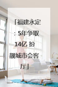 福建永定：5年争取14亿 扮靓城市会客厅