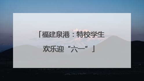 福建泉港：特校学生 欢乐迎“六一”