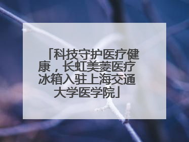 科技守护医疗健康，长虹美菱医疗冰箱入驻上海交通大学医学院