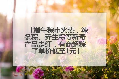 端午粽市火热，辣条粽、养生粽等新奇产品走红，有商超粽子单价低至1元