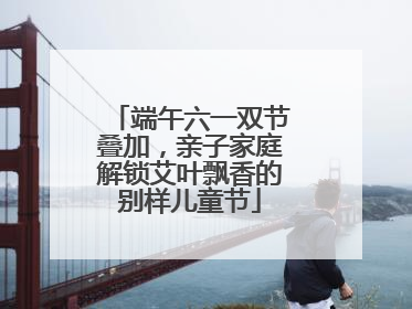 端午六一双节叠加，亲子家庭解锁艾叶飘香的别样儿童节