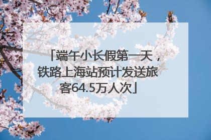 端午小长假第一天，铁路上海站预计发送旅客64.5万人次