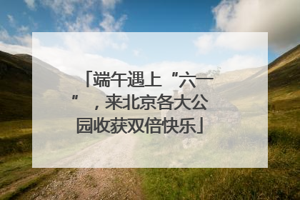 端午遇上“六一”，来北京各大公园收获双倍快乐