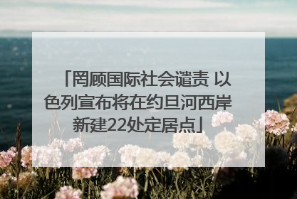 罔顾国际社会谴责 以色列宣布将在约旦河西岸新建22处定居点