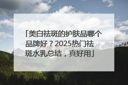 美白祛斑的护肤品哪个品牌好？2025热门祛斑水乳总结，真好用