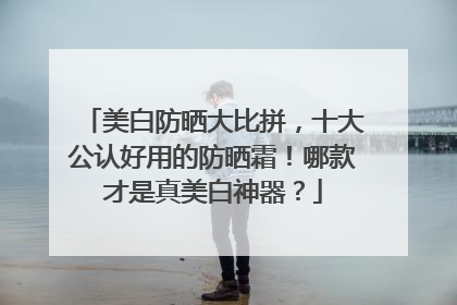 美白防晒大比拼，十大公认好用的防晒霜！哪款才是真美白神器？