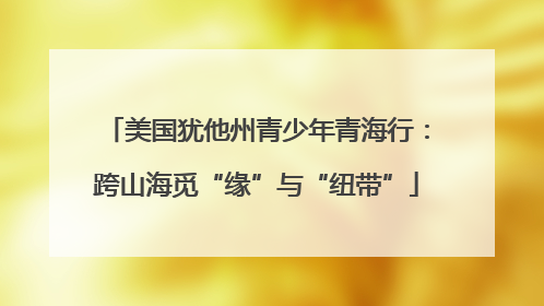 美国犹他州青少年青海行：跨山海觅“缘”与“纽带”