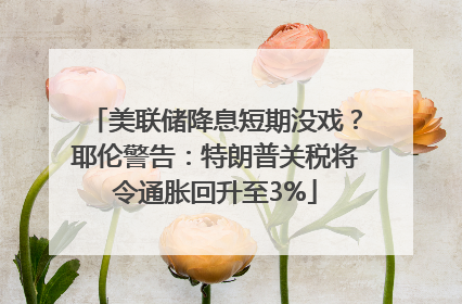 美联储降息短期没戏？耶伦警告：特朗普关税将令通胀回升至3%