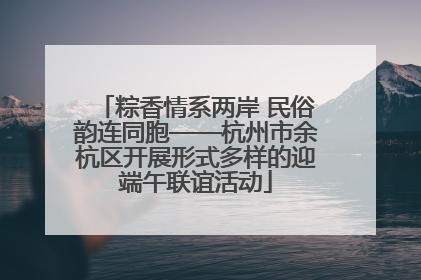 粽香情系两岸 民俗韵连同胞——杭州市余杭区开展形式多样的迎端午联谊活动