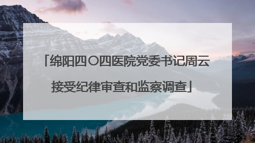 绵阳四〇四医院党委书记周云 接受纪律审查和监察调查
