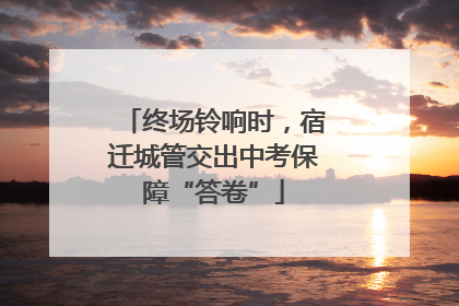 终场铃响时，宿迁城管交出中考保障“答卷”