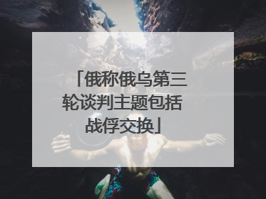 俄称俄乌第三轮谈判主题包括战俘交换