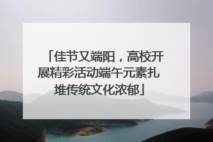 佳节又端阳，高校开展精彩活动端午元素扎堆传统文化浓郁