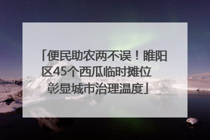 便民助农两不误！睢阳区45个西瓜临时摊位 彰显城市治理温度