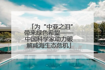 为“中亚之泪”带来绿色希望——中国科学家助力破解咸海生态危机