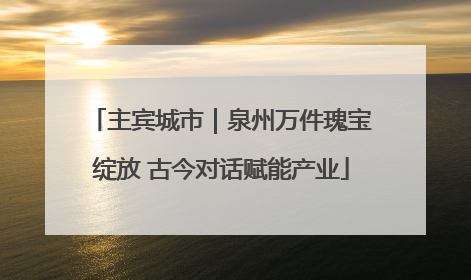 主宾城市｜泉州万件瑰宝绽放 古今对话赋能产业